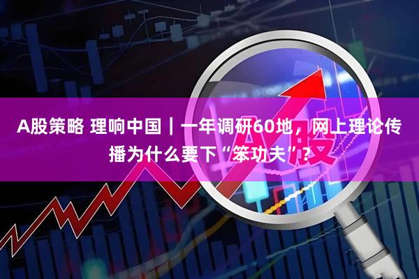 A股策略 理响中国｜一年调研60地，网上理论传播为什么要下“笨功夫”？