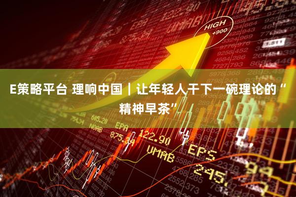 E策略平台 理响中国｜让年轻人干下一碗理论的“精神早茶”