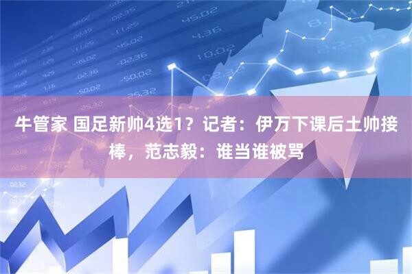 牛管家 国足新帅4选1？记者：伊万下课后土帅接棒，范志毅：谁当谁被骂