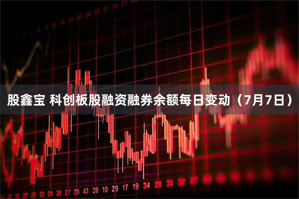 股鑫宝 科创板股融资融券余额每日变动（7月7日）